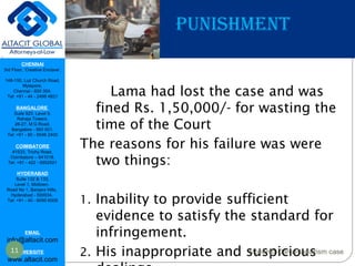 CHENNAI
3rd Floor, ‘Creative Enclave’,
148-150, Luz Church Road,
Mylapore,
Chennai - 600 004.
Tel: +91 - 44 - 2498 4821
BANGALORE
Suite 920, Level 9,
Raheja Towers,
26-27, M G Road,
Bangalore - 560 001.
Tel: +91 - 80 - 6546 2400
COIMBATORE
#1533, Trichy Road,
Coimbatore – 641018.
Tel: +91 - 422 - 6552921
HYDERABAD
Suite 132 & 133,
Level 1, Midtown,
Road No 1, Banjara Hills,
Hyderabad - 500034.
Tel: +91 - 40 - 6050 6009
EMAIL
info@altacit.com
WEBSITE
www.altacit.com
P PUNISHMENT
Lama had lost the case and was
fined Rs. 1,50,000/- for wasting the
time of the Court
The reasons for his failure was were
two things:
1. Inability to provide sufficient
evidence to satisfy the standard for
infringement.
2. His inappropriate and suspicious11 Mohenjo-Daro Plagiarism case
 