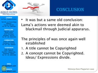 CHENNAI
3rd Floor, ‘Creative Enclave’,
148-150, Luz Church Road,
Mylapore,
Chennai - 600 004.
Tel: +91 - 44 - 2498 4821
BANGALORE
Suite 920, Level 9,
Raheja Towers,
26-27, M G Road,
Bangalore - 560 001.
Tel: +91 - 80 - 6546 2400
COIMBATORE
#1533, Trichy Road,
Coimbatore – 641018.
Tel: +91 - 422 - 6552921
HYDERABAD
Suite 132 & 133,
Level 1, Midtown,
Road No 1, Banjara Hills,
Hyderabad - 500034.
Tel: +91 - 40 - 6050 6009
EMAIL
info@altacit.com
WEBSITE
www.altacit.com
CONCLUSION
 It was but a same old conclusion:
Lama’s actions were deemed akin to
blackmail through Judicial appararus.
The principles of was once again well
established
1. A title cannot be Copyrighted
2. A concept cannot be Copyrighted.
Ideas/ Expressions divide.
12 Mohenjo-Daro Plagiarism case
 