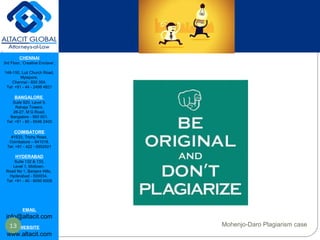 CHENNAI
3rd Floor, ‘Creative Enclave’,
148-150, Luz Church Road,
Mylapore,
Chennai - 600 004.
Tel: +91 - 44 - 2498 4821
BANGALORE
Suite 920, Level 9,
Raheja Towers,
26-27, M G Road,
Bangalore - 560 001.
Tel: +91 - 80 - 6546 2400
COIMBATORE
#1533, Trichy Road,
Coimbatore – 641018.
Tel: +91 - 422 - 6552921
HYDERABAD
Suite 132 & 133,
Level 1, Midtown,
Road No 1, Banjara Hills,
Hyderabad - 500034.
Tel: +91 - 40 - 6050 6009
EMAIL
info@altacit.com
WEBSITE
www.altacit.com
13 Mohenjo-Daro Plagiarism case
 
