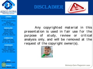CHENNAI
3rd Floor, ‘Creative Enclave’,
148-150, Luz Church Road,
Mylapore,
Chennai - 600 004.
Tel: +91 - 44 - 2498 4821
BANGALORE
Suite 920, Level 9,
Raheja Towers,
26-27, M G Road,
Bangalore - 560 001.
Tel: +91 - 80 - 6546 2400
COIMBATORE
#1533, Trichy Road,
Coimbatore – 641018.
Tel: +91 - 422 - 6552921
HYDERABAD
Suite 132 & 133,
Level 1, Midtown,
Road No 1, Banjara Hills,
Hyderabad - 500034.
Tel: +91 - 40 - 6050 6009
EMAIL
info@altacit.com
WEBSITE
www.altacit.com
DISCLAIMER
Any copyr ight ed mat erial in t his
pr esent at ion is used in f air use f or t he
pur pose of st udy, review or cr it ical
analysis only, and will be r emoved at t he
r equest of t he copyr ight owner (s).
15 Mohenjo-Daro Plagiarism case
 