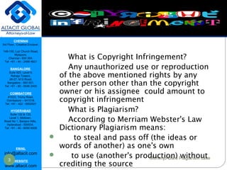 CHENNAI
3rd Floor, ‘Creative Enclave’,
148-150, Luz Church Road,
Mylapore,
Chennai - 600 004.
Tel: +91 - 44 - 2498 4821
BANGALORE
Suite 920, Level 9,
Raheja Towers,
26-27, M G Road,
Bangalore - 560 001.
Tel: +91 - 80 - 6546 2400
COIMBATORE
#1533, Trichy Road,
Coimbatore – 641018.
Tel: +91 - 422 - 6552921
HYDERABAD
Suite 132 & 133,
Level 1, Midtown,
Road No 1, Banjara Hills,
Hyderabad - 500034.
Tel: +91 - 40 - 6050 6009
EMAIL
info@altacit.com
WEBSITE
www.altacit.com
What is Copyright
Infringement
What is Copyright Infringement?
Any unauthorized use or reproduction
of the above mentioned rights by any
other person other than the copyright
owner or his assignee could amount to
copyright infringement
What is Plagiarism?
According to Merriam Webster's Law
Dictionary Plagiarism means:
 to steal and pass off (the ideas or
words of another) as one's own
 to use (another's production) without
crediting the source
3 Mohenjo-Daro Plagiarism case
 
