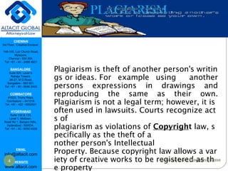 CHENNAI
3rd Floor, ‘Creative Enclave’,
148-150, Luz Church Road,
Mylapore,
Chennai - 600 004.
Tel: +91 - 44 - 2498 4821
BANGALORE
Suite 920, Level 9,
Raheja Towers,
26-27, M G Road,
Bangalore - 560 001.
Tel: +91 - 80 - 6546 2400
COIMBATORE
#1533, Trichy Road,
Coimbatore – 641018.
Tel: +91 - 422 - 6552921
HYDERABAD
Suite 132 & 133,
Level 1, Midtown,
Road No 1, Banjara Hills,
Hyderabad - 500034.
Tel: +91 - 40 - 6050 6009
EMAIL
info@altacit.com
WEBSITE
www.altacit.com
PLAGIARISM
Plagiarism is theft of another person's writin
gs or ideas. For example using another
persons expressions in drawings and
reproducing the same as their own.
Plagiarism is not a legal term; however, it is 
often used in lawsuits. Courts recognize act
s of
plagiarism as violations of Copyright law, s
pecifically as the theft of a
nother person's Intellectual
Property. Because copyright law allows a var
iety of creative works to be registered as th
e property
4 Mohenjo-Daro Plagiarism case
 