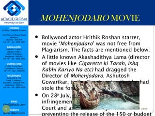 CHENNAI
3rd Floor, ‘Creative Enclave’,
148-150, Luz Church Road,
Mylapore,
Chennai - 600 004.
Tel: +91 - 44 - 2498 4821
BANGALORE
Suite 920, Level 9,
Raheja Towers,
26-27, M G Road,
Bangalore - 560 001.
Tel: +91 - 80 - 6546 2400
COIMBATORE
#1533, Trichy Road,
Coimbatore – 641018.
Tel: +91 - 422 - 6552921
HYDERABAD
Suite 132 & 133,
Level 1, Midtown,
Road No 1, Banjara Hills,
Hyderabad - 500034.
Tel: +91 - 40 - 6050 6009
EMAIL
info@altacit.com
WEBSITE
www.altacit.com
MOHENJODARO MOVIE
 Bollywood actor Hrithik Roshan starrer,
movie ‘Mohenjodaro’ was not free from
Plagiarism. The facts are mentioned below:
 A little known Akashadithya Lama (director
of movies like Cigarette ki Tarah, Ishq
Kabhi Kariyo Na etc) had dragged the
Director of Mohenjodaro, Ashutosh
Gowarikar, to the Court saying that he had
stole the formers script.
 On 28th
July, 2016, Lama had filed an
infringement claim in the Bombay High
Court and asked for an injunction
preventing the release of the 150 cr budget
5 Mohenjo-Daro Plagiarism case
 