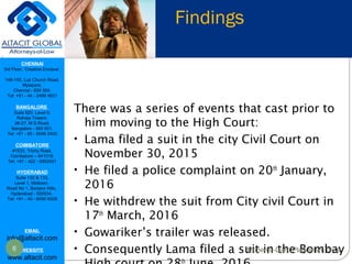 CHENNAI
3rd Floor, ‘Creative Enclave’,
148-150, Luz Church Road,
Mylapore,
Chennai - 600 004.
Tel: +91 - 44 - 2498 4821
BANGALORE
Suite 920, Level 9,
Raheja Towers,
26-27, M G Road,
Bangalore - 560 001.
Tel: +91 - 80 - 6546 2400
COIMBATORE
#1533, Trichy Road,
Coimbatore – 641018.
Tel: +91 - 422 - 6552921
HYDERABAD
Suite 132 & 133,
Level 1, Midtown,
Road No 1, Banjara Hills,
Hyderabad - 500034.
Tel: +91 - 40 - 6050 6009
EMAIL
info@altacit.com
WEBSITE
www.altacit.com
Findings
There was a series of events that cast prior to
him moving to the High Court:
• Lama filed a suit in the city Civil Court on
November 30, 2015
• He filed a police complaint on 20th
January,
2016
• He withdrew the suit from City civil Court in
17th
March, 2016
• Gowariker’s trailer was released.
• Consequently Lama filed a suit in the Bombay
th
6 Mohenjo-Daro Plagiarism case
 