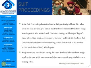 CHENNAI
3rd Floor, ‘Creative Enclave’,
148-150, Luz Church Road,
Mylapore,
Chennai - 600 004.
Tel: +91 - 44 - 2498 4821
BANGALORE
Suite 920, Level 9,
Raheja Towers,
26-27, M G Road,
Bangalore - 560 001.
Tel: +91 - 80 - 6546 2400
COIMBATORE
#1533, Trichy Road,
Coimbatore – 641018.
Tel: +91 - 422 - 6552921
HYDERABAD
Suite 132 & 133,
Level 1, Midtown,
Road No 1, Banjara Hills,
Hyderabad - 500034.
Tel: +91 - 40 - 6050 6009
EMAIL
info@altacit.com
WEBSITE
www.altacit.com
 In the Suit Proceedings Lama told that he had previously told one Mr. saluja
about his idea and also gave him an handwritten document of the story. Saluja
was the person who worked with Gowariker during the filming of “lagaan”.
Lama alleged that Saluja was inspired by the story and took it to his boss. But
Gowariker rejected the document saying that he didn’t wish to do another
period movie immediately after Lagaan.
 Saluja submitted an Affidavit stating the same. But his affidavit did not weigh
much in the case as his statements and date was contradictory. And there was
nothing solid.
SUIT
PROCEEDINGS
7 Mohenjo-Daro Plagiarism case
 