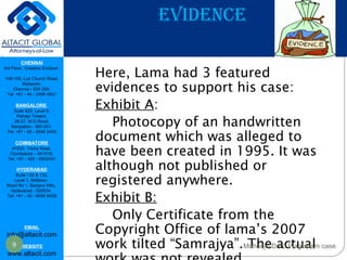 CHENNAI
3rd Floor, ‘Creative Enclave’,
148-150, Luz Church Road,
Mylapore,
Chennai - 600 004.
Tel: +91 - 44 - 2498 4821
BANGALORE
Suite 920, Level 9,
Raheja Towers,
26-27, M G Road,
Bangalore - 560 001.
Tel: +91 - 80 - 6546 2400
COIMBATORE
#1533, Trichy Road,
Coimbatore – 641018.
Tel: +91 - 422 - 6552921
HYDERABAD
Suite 132 & 133,
Level 1, Midtown,
Road No 1, Banjara Hills,
Hyderabad - 500034.
Tel: +91 - 40 - 6050 6009
EMAIL
info@altacit.com
WEBSITE
www.altacit.com
EVIDENCE
Here, Lama had 3 featured
evidences to support his case:
Exhibit A:
Photocopy of an handwritten
document which was alleged to
have been created in 1995. It was
although not published or
registered anywhere.
Exhibit B:
Only Certificate from the
Copyright Office of lama’s 2007
work tilted “Samrajya”. The actual9 Mohenjo-Daro Plagiarism case
 