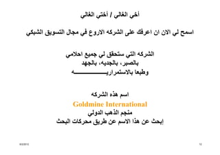 ‫أخي الغالي / أختي الغالي‬

     ‫اسمح لي االن ان اعرفك على الشركه االروع في مجال التسويق الشبكي‬


                   ‫الشركه التي ستحقق لي جميع احالمي‬
                          ‫بالصبر، بالجديه، بالجھد‬
                    ‫وطبعا باالستمراريــــــــــــــــــــــه‬


                            ‫اسم ھذه الشركه‬
                      ‫‪Goldmine International‬‬
                           ‫منجم الذھب الدولي‬
                ‫إبحث عن ھذا االسم عن طريق محركات البحث‬

‫2102/2/6‬                                                              ‫21‬
 