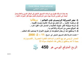 ‫بعد بحث دام وقت طويل بين شركات التسويق الشبكي في الوطن العربي والعالم وصل‬
           ‫البحث الي اختياري لشركه جولد ماين انترناشونال للعمل معھا نظرا للميزات التاليه :‬

                                  ‫بريطانيا‬    ‫1- مقر الشركة الرئيسي في العالم :‬
                                ‫2- مرخصه عالميا ... أنت تعمل مع شركه عالميه وليست إقليميه .‬
                               ‫3- شركه موثوقه ألكبر البنوك العالميه و الماستر كارد الفيزا كارد .‬
                                                       ‫4- الموقع محمي من السرقه والتالعب به .‬
                   ‫5- ال يستطيع احد أن يعدل المعلومات أو تحويل األموال اال بصاحب ذلك المكتب .‬
                               ‫تاريخ : 11 – 2- 0002‬             ‫* اعتمدت الشركة نظام التسويق الشبكي في‬
                       ‫المصدر الرئيسي ھو بيع الذھب و الساعات الفاخرة الحصرية , االكسسوارات‬
                                         ‫بحيث ال أحد يستطيع ان يقتني ھذه المنتجات سواك !!!‬

                                                  ‫الربح المتوقع اليومي ھو 054‬
‫2102/2/6‬
 
