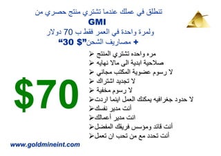 ‫تنطلق في عملك عندما تشتري منتج حصري من‬
                     ‫‪GMI‬‬
         ‫ولمرة واحدة في العمر فقط ب 07 دوالر‬
             ‫+ مصاريف الشحن”$ 03“‬
                        ‫مره واحده تشتري المنتج‬
                        ‫صالحية ابدية الى ماال نھايه‬
                        ‫ال رسوم عضوية المكتب مجاني‬



‫07$‬
                        ‫ال تجديد اشتراك‬
                        ‫ال رسوم مخفية‬
                       ‫ال حدود جغرافيه يمكنك العمل اينما اردت‬
                       ‫أنت مدير نفسك‬
                       ‫انت مدير أعمالك‬
                       ‫أنت قائد ومؤسس فريقك المفضل‬
                       ‫أنت تحدد مع من تحب ان تعمل‬
‫‪www.goldmineint.com‬‬
 