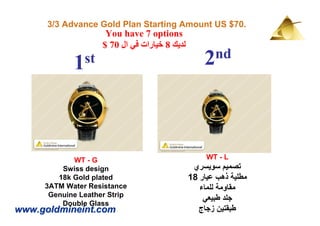 3/3 Advance Gold Plan Starting Amount US $70.
                     You have 7 options
                    $ 70 ‫لديك 8 خيارات في ال‬
              st                                   2 nd
            1



            WT - G                                  WT - L
         Swiss design                           ‫تصميم سويسري‬
        18k Gold plated                        18 ‫مطلية ذھب عيار‬
     3ATM Water Resistance                        ‫مقاومة للماء‬
      Genuine Leather Strip
                                                   ‫جلد طبيعي‬
         Double Glass
www.goldmineint.com                              ‫طبقتين زجاج‬
 