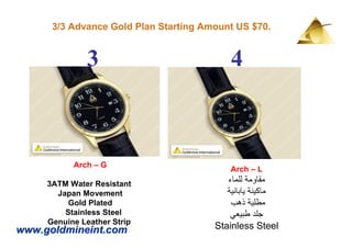 3/3 Advance Gold Plan Starting Amount US $70.


              3                            4



           Arch – G
                                           Arch – L
     3ATM Water Resistant                 ‫مقاومة للماء‬
       Japan Movement                     ‫ماكينة يابانية‬
          Gold Plated                      ‫مطلية ذھب‬
         Stainless Steel                   ‫جلد طبيعي‬
     Genuine Leather Strip
www.goldmineint.com                    Stainless Steel
 