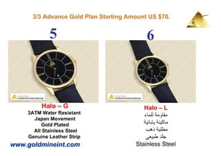 3/3 Advance Gold Plan Starting Amount US $70.


            5                              6



         Halo – G                         Halo – L
    3ATM Water Resistant
                                          ‫مقاومة للماء‬
      Japan Movement
         Gold Plated                      ‫ماكينة يابانية‬
      All Stainless Steel                  ‫مطلية ذھب‬
    Genuine Leather Strip                  ‫جلد طبيعي‬
www.goldmineint.com                    Stainless Steel
 