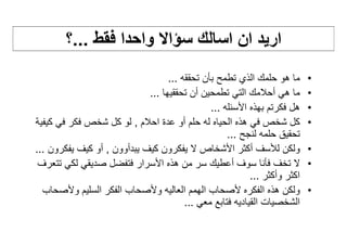 ‫اريد ان اسالك سؤاال واحدا فقط ...؟‬
                                   ‫ما ھو حلمك الذي تطمح بأن تحققه ...‬       ‫•‬
                             ‫ما ھي أحالمك التي تطمحين أن تحققيھا ...‬        ‫•‬
                                               ‫ھل فكرتم بھذه األسئله ...‬    ‫•‬
‫كل شخص في ھذه الحياه له حلم أو عدة احالم , لو كل شخص فكر في كيفية‬           ‫•‬
                                                    ‫تحقيق حلمه لنجح ...‬
‫ولكن لألسف أكثر األشخاص ال يفكرون كيف يبدأوون , أو كيف يفكرون ...‬           ‫•‬
 ‫ال تخف فأنا سوف أعطيك سر من ھذه األسرار فتفضل صديقي لكي تتعرف‬              ‫•‬
                                                           ‫اكثر وأكثر ...‬
  ‫ولكن ھذه الفكره ألصحاب الھمم العاليه وألصحاب الفكر السليم وألصحاب‬         ‫•‬
                                        ‫الشخصيات القياديه فتابع معي ...‬
 