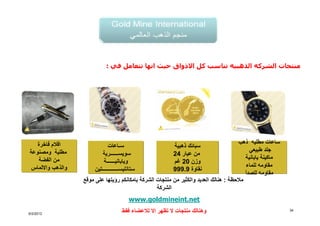 ‫منتجات الشركه الذھبيه تناسب كل االذواق حيث انھا تتعامل في :‬




   ‫اقالم فاخرة‬                                                                          ‫ساعات مطليه ذھب‬
                              ‫س اعات‬                      ‫سبائك ذھبية‬
‫مطلية ومصنوعة‬                                                                                ‫جلد طبيعي‬
                            ‫سويس رية‬                      ‫من عيار 42‬
   ‫من الفضة‬                                                                                ‫ماكينة يابانية‬
                            ‫وياباني ة‬                     ‫وزن 02 غم‬
 ‫والذھب وااللماس‬                                                                           ‫مقاومه للماء‬
                        ‫تين‬       ‫ستانليس‬                 ‫نقاوة 9.999‬
                                                                                           ‫مقاومه للصدأ‬
                   ‫مالحظة : ھنالك العديد والكثير من منتجات الشركة بامكانكم رؤيتھا على موقع‬
                                                   ‫الشركة‬
                                      ‫‪www.goldmineint.net‬‬

‫2102/2/6‬
                                   ‫وھنالك منتجات ال تظھر اال لالعضاء فقط‬                                    ‫43‬
 