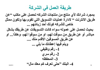 ‫طريقة العمل في الشركة‬
‫بمجرد شرائك ألي منتج من منتجات الشركه تحصل على مكتب “عن‬
‫طريق االنترنت “ الدارة عمليات التسويق التي تقوم بھا وتكون ممثل‬
                ‫خاص للشركه كونك أحد زبائنھم ...‬
 ‫بحيث تحصل على عموله سواء كانت التسويقات عن طريقك بشكل‬
‫مباشر أو عن طريق من سوقت لھم، او من سوقوا لھم، وھكذا... او‬
               ‫عن طريق المسوقين االقدم منك ....‬
                     ‫ويتم فيھا إعطائك ما يلي ...‬
                            ‫1- رقم وظيفي‬
                             ‫2- رقم سري‬
                              ‫3- المحفظه‬
  ‫2102/2/6‬     ‫4- البنك ”حتى تعرف كم معك مال“‬              ‫63‬
 