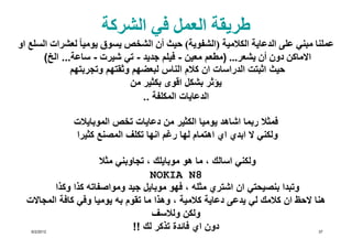 ‫طريقة العمل في الشركة‬
‫عملنا مبني على الدعاية الكالمية )الشفوية( حيث أن الشخص يسوق يوميا ً لعشرات السلع او‬
       ‫االماكن دون أن يشعر... )مطعم معين - فيلم جديد - تي شيرت - ساعة... الخ(‬
               ‫حيث اثبتت الدراسات ان كالم الناس لبعضھم وثقتھم وتجربتھم‬
                              ‫يؤثر بشكل اقوى بكثير من‬
                                 ‫الدعايات المكلفة ..‬

              ‫فمثال ربما اشاھد يوميا الكثير من دعايات تخص الموبايالت‬
              ‫ولكني ال ابدي اي اھتمام لھا رغم انھا تكلف المصنع كثيرا‬

                       ‫ولكني اسالك ، ما ھو موبايلك ، تجاوبني مثال‬
                                     ‫8‪NOKIA N‬‬
          ‫وتبدا بنصيحتي ان اشتري مثله ، فھو موبايل جيد ومواصفاته كذا وكذا‬
  ‫ھنا الحظ ان كالمك لي يدعى دعاية كالمية ، وھذا ما تقوم به يوميا وفي كافة المجاالت‬
                                     ‫ولكن ولالسف‬
   ‫2102/2/6‬
                                ‫دون اي فائدة تذكر لك !!‬                         ‫73‬
 