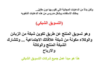 ‫ولكن بدالً من الدعايات المجانية التي تقوم بھا دون مقابل...‬
        ‫يمكنك االستفاده وبشكل مدروس من ھذه الدعايات الشفويه‬


                      ‫)التسويق الشبكي(‬

 ‫وھو تسويق المنتج عن طريق تكوين شبكة من الزبائن‬
‫والوكالء مكونة من شبكة عالقاتك االجتماعية ... وتتشارك‬
                ‫الشبكة المنتج والوكالة‬
                       ‫واالرباح‬
        ‫ھذا ھو مبدأ عمل جميع شركات التسويق الشبكي‬
 