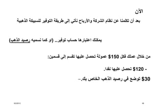 ‫اآلن‬
     ‫بعد أن تكلمنا عن نظام الشركة واألرباح نأتي إلى طريقة التوفير للسبيكة الذھبية‬


‫يمكنك اعتبارھا حساب توفير.. )او كما نسميه رصيد الذھب(‬


                       ‫من خالل عملك فكل 051$ عمولة تحصل عليھا تقسم إلى قسمين:‬

                                                          ‫- 021$ تحصل عليھا نقدا.‬

                                          ‫03$ توضع في رصيد الذھب الخاص بك.-‬



  ‫2102/2/6‬                                                                          ‫84‬
 