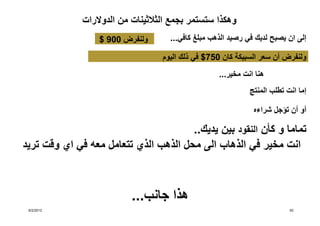 ‫وھكذا ستستمر بجمع الثالثينات من الدوالرات‬
                  ‫ولنفرض 009 $‬       ‫إلى ان يصبح لديك في رصيد الذھب مبلغ كافي...‬

                                   ‫ولنفرض أن سعر السبيكة كان 057$ في ذلك اليوم‬
                                                    ‫ھنا انت مخير...‬
                                                              ‫إما انت تطلب المنتج‬

                                                               ‫أو أن تؤجل شراءه‬

                                       ‫تماما و كأن النقود بين يديك..‬
‫انت مخير في الذھاب الى محل الذھب الذي تتعامل معه في اي وقت تريد‬



                           ‫ھذا جانب...‬
 ‫2102/2/6‬                                                                  ‫05‬
 
