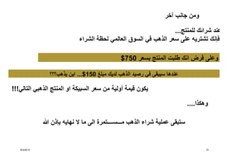 ‫ومن جانب آخر‬

                                                                 ‫عند شرائك للمنتج...‬
                            ‫فإنك تشتريه على سعر الذھب في السوق العالمي لحظة الشراء‬

                                             ‫وعلى فرض انك طلبت المنتج بسعر 057$‬

               ‫عندھا سيبقى في رصيد الذھب لديك مبلغ 051$... اين يذھب؟؟؟‬

‫يكون قيمة أولية من سعر السبيكة او المنتج الذھبي التالي!!!‬

                                                                            ‫وھكذا....‬

                ‫ستبقى عملية شراء الذھب مـــســــتمرة الى ما ال نھايه بإذن‬


   ‫2102/2/6‬                                                                         ‫15‬
 