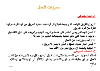 ‫مميزات العمل‬
                                                                  ‫1- العمل جماعي.‬

‫* روح الفريق الواحد الذي يھمه نجاح كل فرد فيه ، فقوة الفريق من قوة افراده وقوة‬
                                                               ‫الفرد من قوة الفريق‬
 ‫* العمل الجماعي يجبر االقدم على خدمة وتدريب الجديد وتعريفه على ادق التفاصيل‬
                        ‫، ويجبره ايضا على دعم الجديد بتسجيالت القديم من معارفه‬
                                                       ‫* ال أحد يعيق أحد عن العمل‬
                                 ‫* قبض المال مقابل الجھد ) الذي ال يعمل ال يربح (‬
                                    ‫* الجديد بامكانه ان يربح اكثر من االقدم منه ...‬
                                                              ‫2- الحساب أسبوعي.‬
 ‫تستلم العموالت عن التسجيالت التي تمت خالل األسبوع كل يوم إثنين,ھذه ميزة تميز‬
   ‫العمل عن أي وظيفة أخرى كون الشخص يضطر لإلنتظار الى نھاية الشھر إلستالم‬
                                                                              ‫راتبه.‬
  ‫2102/2/6‬                                                                     ‫25‬
 