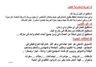 ‫3- تورثاستمراية العمل.‬

                                                                 ‫تستطيع أن تعين وريث لك.‬
‫وھي ميزة وضعت لحفظ حقوق المشتركين حيث بإمكان الشخص أن يعين وريث له وھنا نتحدث عن ميزة‬
                ‫أخرى وھي إستمرارية الشركة حيث وجود ميزة الوريث تضمن استمرار عمل الشركة.‬
                                                                          ‫4- غير إقليمي.‬
                                                       ‫تستطيع العمل في أي مكان واي زمان.‬
                                               ‫تستطيع اإلستفادة من معارفك في خارج البلد.‬
             ‫تستطيع أن تبني شبكة من العمالء في ومن جميع أنحاء العالم وانت في منزلك ...‬
                                                                    ‫5-العالقات الجديدة‬
                      ‫التسويق الشبكي ھو عمل اجتماعي وھو اكثر عمل فيه تنوع طبقي في‬
                    ‫المجتمع ، فيعمل به الطبيب ودكتور الجامعة والمھندس والمعلم وصاحب‬
                  ‫البقالة والشوفير ووووو كل فئات المجتمع ذكورا واناثا ، كبارا وصغارا ..‬
                     ‫نشاطات .... تدريبات ... مؤتمرات ... اجتماعات ... رحالت ... سفرات‬
                          ‫وتجوال ... فھذا العمل حتما يغير من الروتين التقليدي في الحياة‬
  ‫2102/2/6‬                                                                         ‫35‬
 