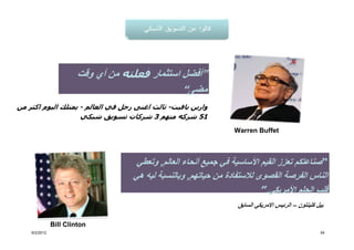 ‫”أفضل استثمار فعلته من أي وقت‬
                                                ‫مضى“‬
‫وارين بافيت- ثالث اغنى رجل في العالم - يمتلك اليوم اكثر من‬
                    ‫15 شركه منھم 3 شركات تسويق شبكي‬
                                                                  ‫‪Warren Buffet‬‬



                                     ‫“صناعتكم تعزز القيم األساسية في جميع أنحاء العالم, وتعطي‬
                                    ‫الناس الفرصة القصوى لالستفادة من حياتھم, وبالنسبة ليه ھي‬
                                                                          ‫قلب الحلم األمريكي.”‬
                                                                   ‫بيل كلينتون – الرئيس االمريكي السابق‬

               ‫‪Bill Clinton‬‬
    ‫2102/2/6‬                                                                                         ‫45‬
 