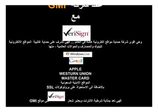 ‫عقد شركة ‪GMI‬‬
                                 ‫مع‬

‫وھي اقوى شركة حماية مواقع الكترونية ھامة في العالم ... فھي تشرف على حماية غالبية المواقع االلكترونية‬
                                ‫للبنوك والمصارف والحواالت العالمية ، منھا‬




                                          ‫‪APPLE‬‬
                                   ‫‪WESTURN UNION‬‬
                                     ‫‪MASTER CARD‬‬
                                    ‫المواقع االمنية السعودية‬
                            ‫باالضافة الى االستحواذ على بروتوكوالت ‪SSL‬‬


               ‫على موقع ‪GMI‬‬                ‫فھي تعد بمثابة شرطية االنترنت ويعتبر شعار‬
 