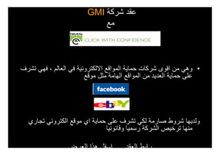 ‫عقد شركة ‪GMI‬‬
                            ‫مع‬



‫• وھي من اقوى شركات حماية المواقع االلكترونية في العالم ، فھي تشرف‬
                        ‫على حماية العديد من المواقع الھامة مثل موقع‬




  ‫ولديھا شروط صارمة لكي تشرف على حماية اي موقع الكتروني تجاري‬
                              ‫منھا ترخيص الشركة رسميا وقانونيا‬

                 ‫رابط العقد .... اسفل ھذا العرض‬
 