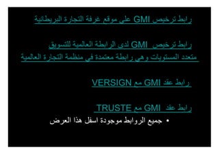 ‫• رابط ترخيص ‪ GMI‬على موقع غرفة التجارة البريطانية‬

           ‫• رابط ترخيص ‪ GMI‬لدى الرابطة العالمية للتسويق‬
‫متعدد المستويات وھي رابطة معتمدة في منظمة التجارة العالمية‬

                       ‫• رابط عقد ‪ GMI‬مع ‪VERSIGN‬‬

                      ‫• رابط عقد ‪ GMI‬مع ‪TRUSTE‬‬
         ‫• جميع الروابط موجودة اسفل ھذا العرض‬
 