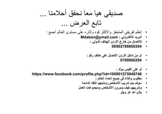 ‫صديقي ھيا معا نحقق أحالمنا ...‬
             ‫تابع العرض ...‬
         ‫• إنظم لفريقي المتحفز واألكثر قوه وإثاره على مستوى العالم أجمع :‬
                               ‫البريد االلكتروني : ‪Mdaban@ymail.com‬‬           ‫•‬
                                   ‫لالتصال من خارج االردن الھاتف الدولي :‬     ‫•‬
                                                    ‫49206888726900‬            ‫•‬

                                   ‫أو من داخل االردن االتصال على ھاتف رقم :‬   ‫•‬
                                                           ‫4920688870‬         ‫•‬

                                                     ‫أو على الفيس بوك :‬       ‫•‬
‫647849572100001=‪https://www.facebook.com/profile.php?id‬‬                       ‫•‬
                                    ‫مطلوب وكالء في جميع انحاء العالم :‬        ‫•‬
                         ‫سوف يتم تدريب األشخاص ومنحھم الثقه الدائمه‬           ‫•‬
                       ‫وتدريبھم كيف يديرون األشخاص ومجموعات العمل‬             ‫•‬
                                                        ‫بإذن عز وجل‬           ‫•‬
 