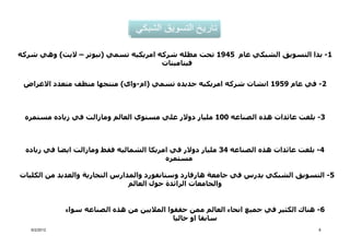 ‫1- بدا التسويق الشبكي عام 5491 تحت مظله شركه امريكيه تسمي )نيوتر – اليت( وھي شركه‬
                                      ‫فيتامينات‬

 ‫2- في عام 9591 انشات شركه امريكيه جديده تسمي )ام-واي( منتجھا منظف متعدد االغراض‬



 ‫3- بلغت عائدات ھذه الصناعه 001 مليار دوالر علي مستوي العالم ومازالت في زياده مستمره‬



 ‫4- بلغت عائدات ھذه الصناعه 43 مليار دوالر في امريكا الشماليه فقط ومازالت ايضا في زياده‬
                                         ‫مستمره‬

‫5- التسويق الشبكي يدرس في جامعة ھارفارد وستانفورد والمدارس التجارية والعديد من الكليات‬
                                ‫والجامعات الرائدة حول العالم‬


              ‫6- ھناك الكثير في جميع انحاء العالم ممن حققوا الماليين من ھذه الصناعه سواء‬
                                             ‫سابقا او حاليا‬
   ‫2102/2/6‬                                                                           ‫8‬
 