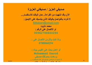 ‫صديقي العزيز / صديقتي العزيزة‬
           ‫اآلن وقد انتھيت من القراءة.. حان الوقت لالستفسار...‬
             ‫ال تتردد بالتواصل بالوقت الذي يناسبك على االيميل:‬
                       ‫‪Mdaban@ymail.com‬‬
                               ‫محمد داوود‬
                         ‫او االتصال على الرقم :‬
                        ‫49206888726900‬

                      ‫وإذا كنت باألردن االتصال على :‬
                             ‫4920688870‬

                      ‫أو اعمل بحث على الفيس بوك :‬
                         ‫‪Mohammad Daoud‬‬
                          ‫وسعدت بمعرفتك صديقي‬
                    ‫إذا أحببت أن تساعدني الرجاء نشر ھذه المحاضره ....‬   ‫08‬
‫2102/2/6‬
                      ‫وبركاته ...‬       ‫والسالم عليكم ورحمة‬
 