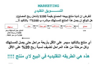‫‪MARKETING‬‬
                                 ‫التســــــــويق التقليدي‬
               ‫لنفرض ان لدينا منتج يبيعه المصنع بقيمة 001$ )شامل ربح المصنع(:‬
               ‫ھل تتوقع إن يصل ھذا المنتج للمستھلك مباشره ب 001$؟؟ بالتأكيد ال...‬
                           ‫محل‬         ‫تاجر جملة‬         ‫موزع إقليمي‬         ‫دعاية واعالن‬         ‫مصنع‬
  ‫مستھلك‬                         ‫02%‬               ‫02%‬                 ‫02%‬                  ‫02%‬

‫المنتج يصل للمستھلك بسعر‬                                                                          ‫001$‬
   ‫002$ أي بزيادة تعادل‬
 ‫001% من سعر التكلفة .‬



‫أي منتج بالتأكيد سيمر على األقل بأربعة مراحل حتى يصل للمستھلك‬
  ‫وكل مرحلة من ھذه المراحل تضيف نسبة ربح 02% على األقل‬

  ‫ھذه ھي الطريقه التقليديه في البيع الي منتج !!!!‬
    ‫2102/2/6‬                                                                                             ‫9‬
 