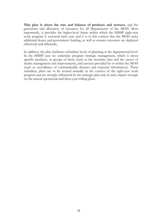 iii)

BRgwgRbB½n§cuHbBa¢IGRtanukUldæanenAkñúgRbeTsehIynig

iv)

karksagsmtßPaBedIm,IeFIV[RbesIreLIgnUv Rb>B>s Cati.

edIm,IeFIVkargarenHRksYgsuxaPi)al)anebegáItRkumkargarénédKU Rb>B>s ¬HIS stakeholder
working group: HIS-SWG¦ EdlnaykdæanEpnkar nigB½t’mansuxaPi)al CaGñksMrbsMrYl ehIy
RkumkargarenHrYmman tMNagmkBIkmµviFICatinana dUcCakmµviFICatiRbyuT§nigCMgWeGds¾ rebg RKuncaj;
nig suxPaBmata nig kumar naykdæanRbyuT§nigCMgWqøg viTüasßanCatisuxPaBsaFarN³ naykdæanrdæ
)alTUeTAénRksYgmhaépÞ naykdæanCMerOn nig GegáténviTüasßanCatisßitiRksYgEpnkar tMNagGgÁkar
suxPaBBiPBelak yUnIeshV yUGineGhVPIeG hSIFIhSiT em:DIxMa rYmmanGgÁkareRkArdæaPi)alkñúg
RbeTsnig GnþrCati dUcCa GgÁkarr:aqa nig yUGrsIu. tYnaTI nigParkic©rbs;RkumkargarenHrYmman³
(i) sMrbsMrYl nig KMaRTkarRKb;RKgén Rb>B>s Cati
(ii) eFIVkarBinitüeLIgvijnUvsßanPaB Rb>B>s ehIypþl;Ganusasn¾dl;RksYgsuxaPi)aledIm,IeFIV[
RbesIreLIgnUvkarGPivDÆn¾]bkrN¾B½t’mansmRsb.
(iii) elIkkMBs;kareRbIR)as;nUvRb>B>s sMrab;eFIVkarsMerccitþedayEp¥kelIP½sþútagCak;Esþg
eFIVEpnkar nig karRKb;RKg
(iv) pþl;CMnYybec©keTs nig Ganusasn¾GMBIsßitiRbCasaRsþsgÁm nigsuxPaB
enAkñúgExtula qMña 2006 kariyal½yB½t’mansuxaPi)alénnaykdæanEpnkar nig B½t’mansuxa
Pi)al)anerobcMsikçasalary³eBlbIéf¶ EdlcUlrYmedayGñkplit nig GñkeRbIR)as;sßitisuxaPi)almk
BIsßab½nnanaCaeRcIn ¬naykdæanEnRksYgsuxaPi)al kmµviFICati viTüasßanCati mnÞIrsuxaPi)alextþRkugTMag 24 édKUGPivDÆn¾suxaPi)al viTüasßanCatisßitiRksYgEpnkar naykdæanrdæ)alTUeTAénRksYg
mhaépÞ¦ edIm,IvaytMél Rb>B>s Cati. enHKWCasikçasalaelIkdMbUgEdl)anerobcMeLIg edayeRbI
]brN¾vaytMélrbs;bNþajrgVas;suxPaB tamry³karpþl;CMnYybec©keTs nig hirBaØvtßúBI bNþaj
rgVas;suxPaB. smasPaKTMag 6én Rb>B>s RtUv)anvaytMél³ FnFan GMagDIkaT½r RbPBTinñn½y
karRKb;RKgTinñn½y plitplB½t’man ehIynigkarpSBVpSay nig kareRbIR)as;. taragxageRkambgðaj
BI lT§plénkarvaytMél.

18

 