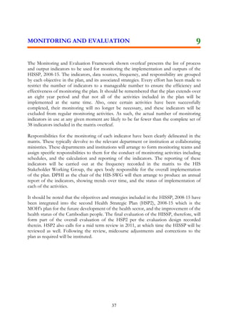 skmµPaB

lT§pl
Output

mRnþIbMerIkarenAkñúgEpñkRb>B> s enARKb;fñak;TMagGs;.

2 Workshops, 30-40 part.
Publication

Y1-Y8
8

9

10

11

12

13

14

15

sßab½nGnuvtþ tMrUvkarfvika
¬):an;sµan¦

MBPI

progress

ry³
ry³eBl 2008-2015

2,876,221$
3³
eKaledA 3³ BRgwgkarebþCJa karsMrbsMrYl nig karpþl;FnFansMrab;RbB½n§B½t’mansuxaPi)al
yuT§saRsþ 3.1: BRgwg nigbnþrkSaTuknUvkarTTYlxusRtUvrbs;RkumédKUkargar Rb>B>s edaycat;TukCaGñkpþl;bec©keTssMrab;karsMrbsMrYlGnþrRksYg cMeBaHTinñn½yEdl
ti
Tak;TgeTAnigsuxaPi)al ehIynigpSaP¢ab;eTAnigRkumkargarbec©keTssuxaPi)al ehIynig RkumRbwkSasßiti.
fvika
3.1.1 eFIVkarRbCMuRkumkargarédKURb>B>s CaeTogTat;
RbCMu 6dg¼qñMa
n>p>B
yuT§saRsþ 3.2: dak;bBa©ÚlyuT§saRsþén Rb>B>s nig EpnkarGnuvtþn¾eTAkñúgEpnkaryuT§saRsþsuxaPi)al 2008-2015 ehIynig EpnkarRbtibtþiRbcMaqñMa.
2008-2015
3.2.1 bBa©ÚlyuT§saRsþRb>B>s eTAkñúgEpnkaryuT§saRsþsuxaPi)al
p>y>Rb>B>s manenAkñúgEpn
n>p>B
2008-2015 ¬p>y>s¦
kar yuT§saRsþsuxaPi)al
3.2.2 bBa©ÚlskmµPaBén Rb>B>s eTAkñúgEpnkarRbtibtþiRbcMaqñMa
kmµPaBén Rb>B>smanxÞg;
n>p>B
CaGnukmµviFI
fvikapÞal;xøÜn
RbPBepSg²
amry³
yuT§saaRsþ 3.3: eFIV[Tan;sm½ynUvsMNMuGMagDIkaT½rsñÚlEdlTak;TgeTAnigsuxPaB ehIynigRbPBepSg²énTinñn½y ¬rYmmanmUlehtuénkar søab;tamry³karcuHbBa¢I
Rsþ
GRtanukUldæan¦ sMrab;eFIVkarRtYtBinitütamdan.
3.3.1 eFIVsikçasalaedIm,IBinitüeLIgvij nig EksMrYlbBa¢IGMagDIkaT½r
-sikçasalaBIrelIk
n>p>B
fvika
suxaPi)alsMxan;²edIm,IRtYtBinitütamdankarrIkcMerInén p>y>s ¬sikçakam 30-40 nak;¦
Workshops to review and revise the list of essential health and
-pSBVpSaybBa¢IGMagDIkaT½r
service indicators in order to appropriately monitor HSP

37

 