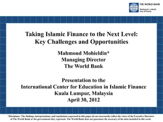 Taking Islamic Finance to the Next Level:
Key Challenges and Opportunities
Mahmoud Mohieldin*
Managing Director
The World Bank
Presentation to the
International Center for Education in Islamic Finance
Kuala Lumpur, Malaysia
April 30, 2012
*Disclaimer: The findings, interpretations, and conclusions expressed in this paper do not necessarily reflect the views of the Executive Directors
of The World Bank or the governments they represent. The World Bank does not guarantee the accuracy of the data included in this work.
 