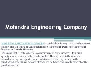 Mohindra Engineering Company
MOHINDRA MECHANICAL WORKS is established in 1990, With independent
import and export right; Although it has 8 factories in Delhi ,one factories in
bawana and one in Haryana.
We know that clearly, quality is commitment of our company. Only high
quality machine can win the whole market. Hence, we strictly focus on
manufacturing every part of our machines since the beginning. In the
production process, we pay attention to every detail and quality control of the
production line.

 