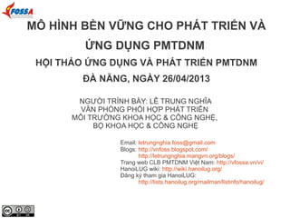NGƯỜI TRÌNH BÀY: LÊ TRUNG NGHĨA
VĂN PHÒNG PHỐI HỢP PHÁT TRIỂN
MÔI TRƯỜNG KHOA HỌC & CÔNG NGHỆ,
BỘ KHOA HỌC & CÔNG NGHỆ
Email: letrungnghia.foss@gmail.com
Blogs: http://vnfoss.blogspot.com/
http://letrungnghia.mangvn.org/blogs/
Trang web CLB PMTDNM Việt Nam: http://vfossa.vn/vi/
HanoiLUG wiki: http://wiki.hanoilug.org/
Đăng ký tham gia HanoiLUG:
http://lists.hanoilug.org/mailman/listinfo/hanoilug/
MÔ HÌNH BỀN VỮNG CHO PHÁT TRIỂN VÀ
ỨNG DỤNG PMTDNM
HỘI THẢO ỨNG DỤNG VÀ PHÁT TRIỂN PMTDNM
ĐÀ NẴNG, NGÀY 26/04/2013
 
