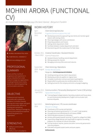 MOHINI ARORA (FUNCTIONAL
CV)An investment in knowledge pays the best interest - Benjamin Franklin
April -
December
2012
Client Servicing Executive
Cognitio Communications Pvt. Ltd.
Developing business by approaching new clients and maintain good
relation with existing clients.
Planning strategies with seniors and director.
Preparing quotations and Invoice.
Getting clients requirement / Brief.
Facilitator between creative department and client
Brainstorming with the creative team for fresh ideas
October 2011
- March 2012
Creative Coordinator / Assistant Director
Garima Production
Assistant director handling costume department
Writing synopsis for channel.
Managing continuity of the scene and costume.
September
2010 - August
2011
Client Servicing / Operations
Nimble Minds Events
Designation: An Entrepreneurial Initiative
Handling existing and new client’s requirement.
Developing vendors & suppliers on regular basis
Complete coordination and pre-event planning & logistics.
Responsible for quality execution & deliverables to clients.
Getting business for the company and entire campaign budgeting
January 2013
- April 2013
Communication / Personality Development Trainer (CSR activity)
Speak Well Academy.
Training Degree College students, Secondary students and house wives
on over all personality development, English communication and
business etiquette.
April 2013 -
2016
Advertising lecturer / PG course coordinator
Bhavan’s College
Coordinator of PG courses and bachelor.
Planning and delivering lectures for F.Y, S.Y, and T.Y (ad) students.
Arranging Seminars & Workshops for all classes of BMM.
Performing Administrative Co-ordination.
Actively participated towards receiving “A” grade for college from NAAC.
Supervising college festivals and responsible to organize counselling
programs as a member of cultural committee.
Counsel students, teacher, parents and other community personnel to
solve the problems.
Evaluated and grade student works and exam papers.
Achievements
WORK HISTORY
 MUMBAI, MAHARASHTRA, INDIA.
 +918879401451 / 8390600717
mohiniarora06@gmail.com
PROFESSIONAL
SUMMARY
5 years and few months of
progressive work experience in
various industries from small,
medium to large size organizations
including Entertainment, Events,
production, advertising,teaching
,communication and more.
OBJECTIVE
Professional and inquisitive
personality with a passion for
excellence, inclination towards
learning and a team player with good
administrative skills, efficient at
building and maintaining
relationships. Seeking to leverage my
technical and professional expertise
towards the growth of an
organization.
STRENGTHS
Ability to communicate
effectively.
Ability to learn and adapt to
 