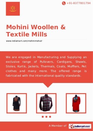+91-8377801794
A Member of
Mohini Woollen &
Textile Mills
www.indiamart.com/mohinimohair
We are engaged in Manufacturing and Supplying an
exclusive range of Pullovers, Cardigans, Shawls,
Stoles, Kurtis, Jackets, Thermals, Coats, Muﬄers, Pet
clothes and many more. The oﬀered range is
fabricated with the international quality standards.
 