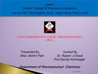 ULTRA PERFORMANCE LIQUID CHROMATOGRAPHY
                 (UPLC)



  Presented By,             Guided By,
 Miss. Mohini Patil     Dr. Rajesh J Oswal
                      Prof.Sandip Kshirsagar

 Department of Pharmaceutical Chemistry
                                   6/13/2012   1
 