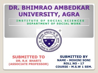 DR. BHIMRAO AMBEDKAR
UNIVERSITY, AGRA
I N S T I T U T E O F S O C I A L S C I E N C E S
D E P A R T M E N T O F S O C I A L W O R K
SUBMITTED TO
DR. R.K BHARTI
(ASSOCIATE PROFESSOR)
SUBMITTED BY
NAME - MOHINI SONI
ROLL NO - 17
COURSE - M.S.W 1 SEM.
 