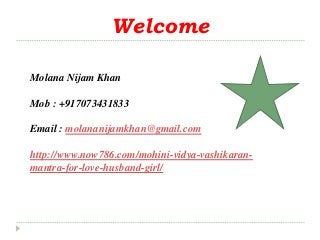 Welcome
Molana Nijam Khan
Mob : +917073431833
Email : molananijamkhan@gmail.com
http://www.now786.com/mohini-vidya-vashikaran-
mantra-for-love-husband-girl/
 