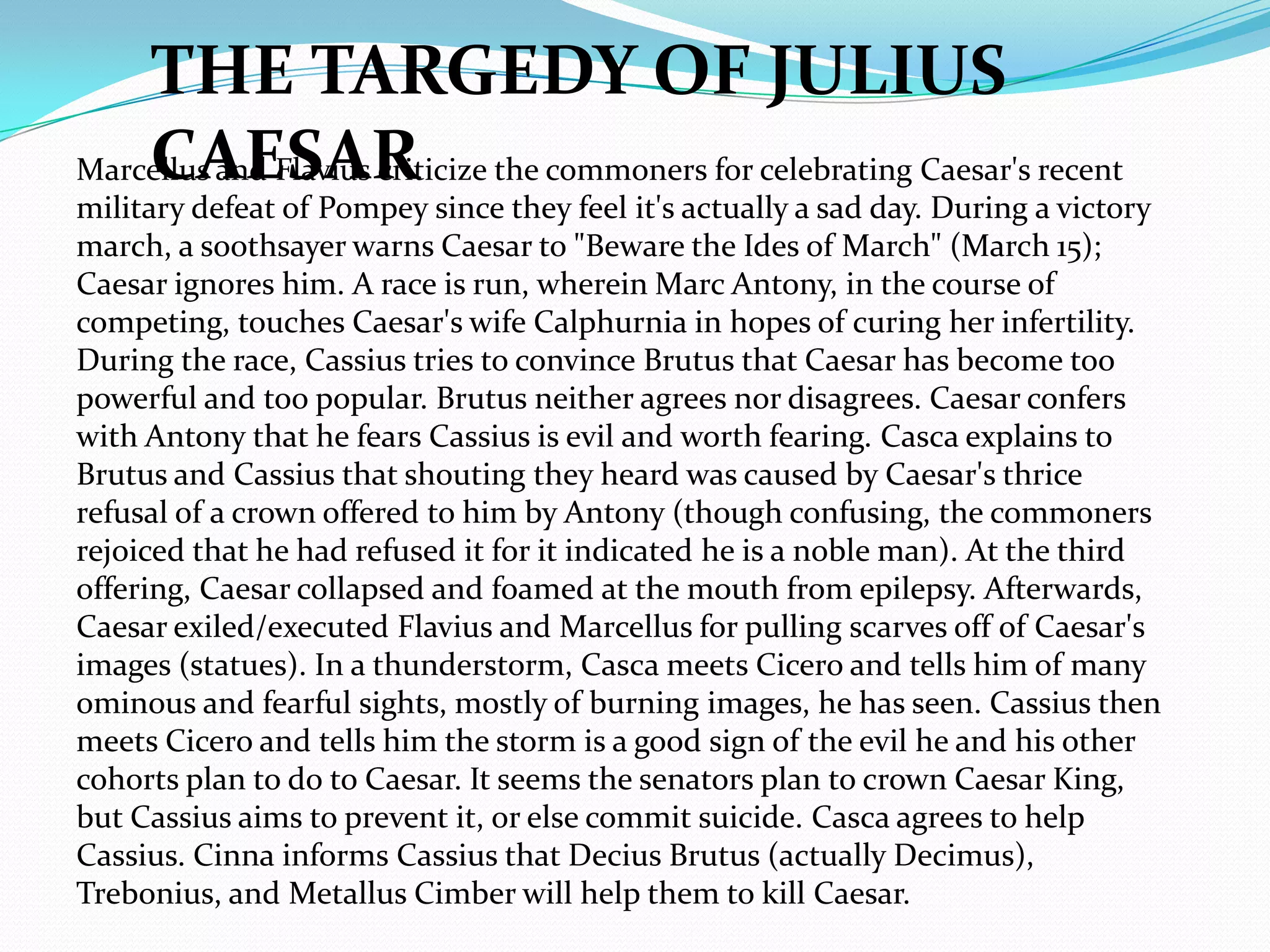 THE TARGEDY OF JULIUS
    CAESAR
Marcellus and Flavius criticize the commoners for celebrating Caesar's recent
military defeat of Pompey since they feel it's actually a sad day. During a victory
march, a soothsayer warns Caesar to "Beware the Ides of March" (March 15);
Caesar ignores him. A race is run, wherein Marc Antony, in the course of
competing, touches Caesar's wife Calphurnia in hopes of curing her infertility.
During the race, Cassius tries to convince Brutus that Caesar has become too
powerful and too popular. Brutus neither agrees nor disagrees. Caesar confers
with Antony that he fears Cassius is evil and worth fearing. Casca explains to
Brutus and Cassius that shouting they heard was caused by Caesar's thrice
refusal of a crown offered to him by Antony (though confusing, the commoners
rejoiced that he had refused it for it indicated he is a noble man). At the third
offering, Caesar collapsed and foamed at the mouth from epilepsy. Afterwards,
Caesar exiled/executed Flavius and Marcellus for pulling scarves off of Caesar's
images (statues). In a thunderstorm, Casca meets Cicero and tells him of many
ominous and fearful sights, mostly of burning images, he has seen. Cassius then
meets Cicero and tells him the storm is a good sign of the evil he and his other
cohorts plan to do to Caesar. It seems the senators plan to crown Caesar King,
but Cassius aims to prevent it, or else commit suicide. Casca agrees to help
Cassius. Cinna informs Cassius that Decius Brutus (actually Decimus),
Trebonius, and Metallus Cimber will help them to kill Caesar.
 