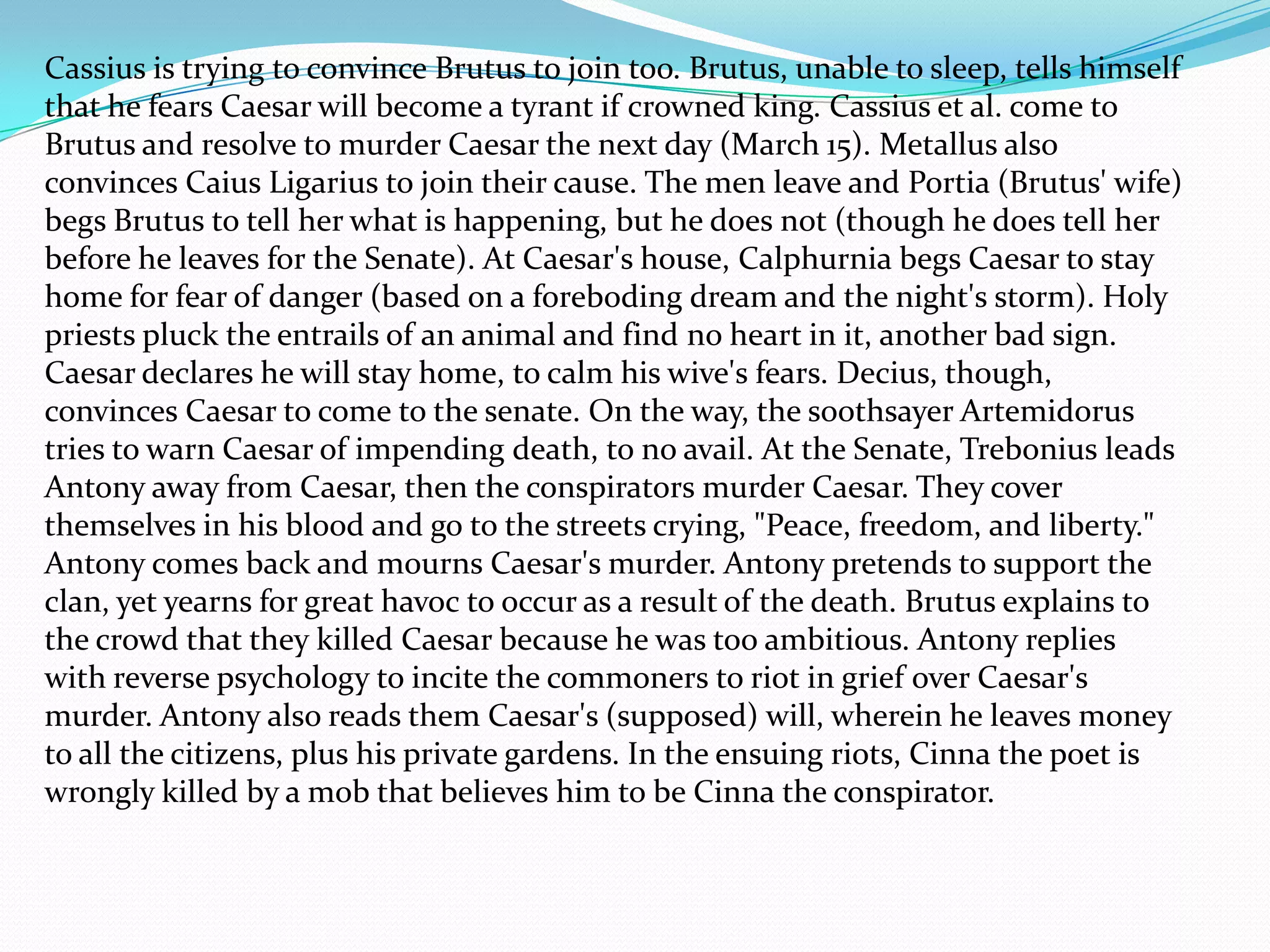 Cassius is trying to convince Brutus to join too. Brutus, unable to sleep, tells himself
that he fears Caesar will become a tyrant if crowned king. Cassius et al. come to
Brutus and resolve to murder Caesar the next day (March 15). Metallus also
convinces Caius Ligarius to join their cause. The men leave and Portia (Brutus' wife)
begs Brutus to tell her what is happening, but he does not (though he does tell her
before he leaves for the Senate). At Caesar's house, Calphurnia begs Caesar to stay
home for fear of danger (based on a foreboding dream and the night's storm). Holy
priests pluck the entrails of an animal and find no heart in it, another bad sign.
Caesar declares he will stay home, to calm his wive's fears. Decius, though,
convinces Caesar to come to the senate. On the way, the soothsayer Artemidorus
tries to warn Caesar of impending death, to no avail. At the Senate, Trebonius leads
Antony away from Caesar, then the conspirators murder Caesar. They cover
themselves in his blood and go to the streets crying, "Peace, freedom, and liberty."
Antony comes back and mourns Caesar's murder. Antony pretends to support the
clan, yet yearns for great havoc to occur as a result of the death. Brutus explains to
the crowd that they killed Caesar because he was too ambitious. Antony replies
with reverse psychology to incite the commoners to riot in grief over Caesar's
murder. Antony also reads them Caesar's (supposed) will, wherein he leaves money
to all the citizens, plus his private gardens. In the ensuing riots, Cinna the poet is
wrongly killed by a mob that believes him to be Cinna the conspirator.
 
