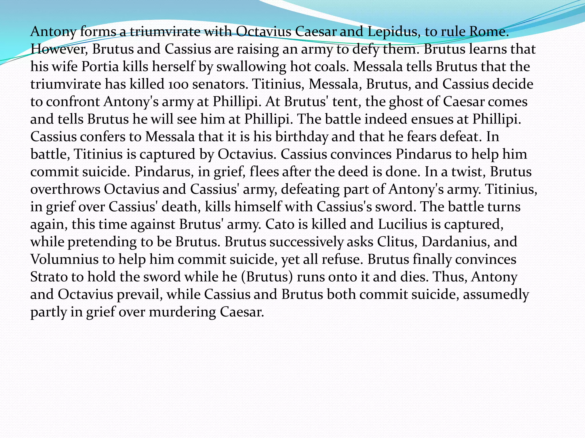 Antony forms a triumvirate with Octavius Caesar and Lepidus, to rule Rome.
However, Brutus and Cassius are raising an army to defy them. Brutus learns that
his wife Portia kills herself by swallowing hot coals. Messala tells Brutus that the
triumvirate has killed 100 senators. Titinius, Messala, Brutus, and Cassius decide
to confront Antony's army at Phillipi. At Brutus' tent, the ghost of Caesar comes
and tells Brutus he will see him at Phillipi. The battle indeed ensues at Phillipi.
Cassius confers to Messala that it is his birthday and that he fears defeat. In
battle, Titinius is captured by Octavius. Cassius convinces Pindarus to help him
commit suicide. Pindarus, in grief, flees after the deed is done. In a twist, Brutus
overthrows Octavius and Cassius' army, defeating part of Antony's army. Titinius,
in grief over Cassius' death, kills himself with Cassius's sword. The battle turns
again, this time against Brutus' army. Cato is killed and Lucilius is captured,
while pretending to be Brutus. Brutus successively asks Clitus, Dardanius, and
Volumnius to help him commit suicide, yet all refuse. Brutus finally convinces
Strato to hold the sword while he (Brutus) runs onto it and dies. Thus, Antony
and Octavius prevail, while Cassius and Brutus both commit suicide, assumedly
partly in grief over murdering Caesar.
 
