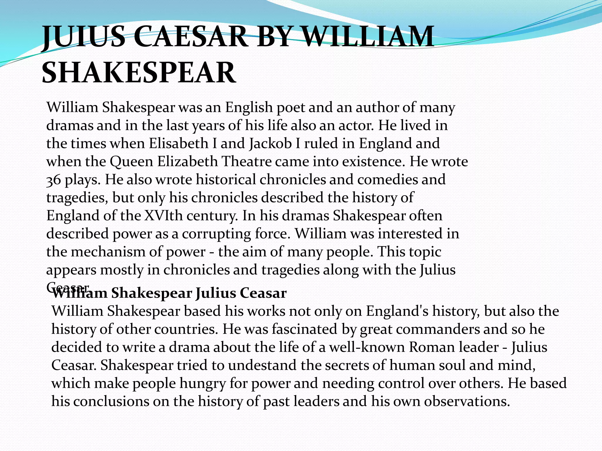 JUIUS CAESAR BY WILLIAM
SHAKESPEAR
William Shakespear was an English poet and an author of many
dramas and in the last years of his life also an actor. He lived in
the times when Elisabeth I and Jackob I ruled in England and
when the Queen Elizabeth Theatre came into existence. He wrote
36 plays. He also wrote historical chronicles and comedies and
tragedies, but only his chronicles described the history of
England of the XVIth century. In his dramas Shakespear often
described power as a corrupting force. William was interested in
the mechanism of power - the aim of many people. This topic
appears mostly in chronicles and tragedies along with the Julius
Ceasar. Shakespear Julius Ceasar
 William
William Shakespear based his works not only on England's history, but also the
history of other countries. He was fascinated by great commanders and so he
decided to write a drama about the life of a well-known Roman leader - Julius
Ceasar. Shakespear tried to undestand the secrets of human soul and mind,
which make people hungry for power and needing control over others. He based
his conclusions on the history of past leaders and his own observations.
 