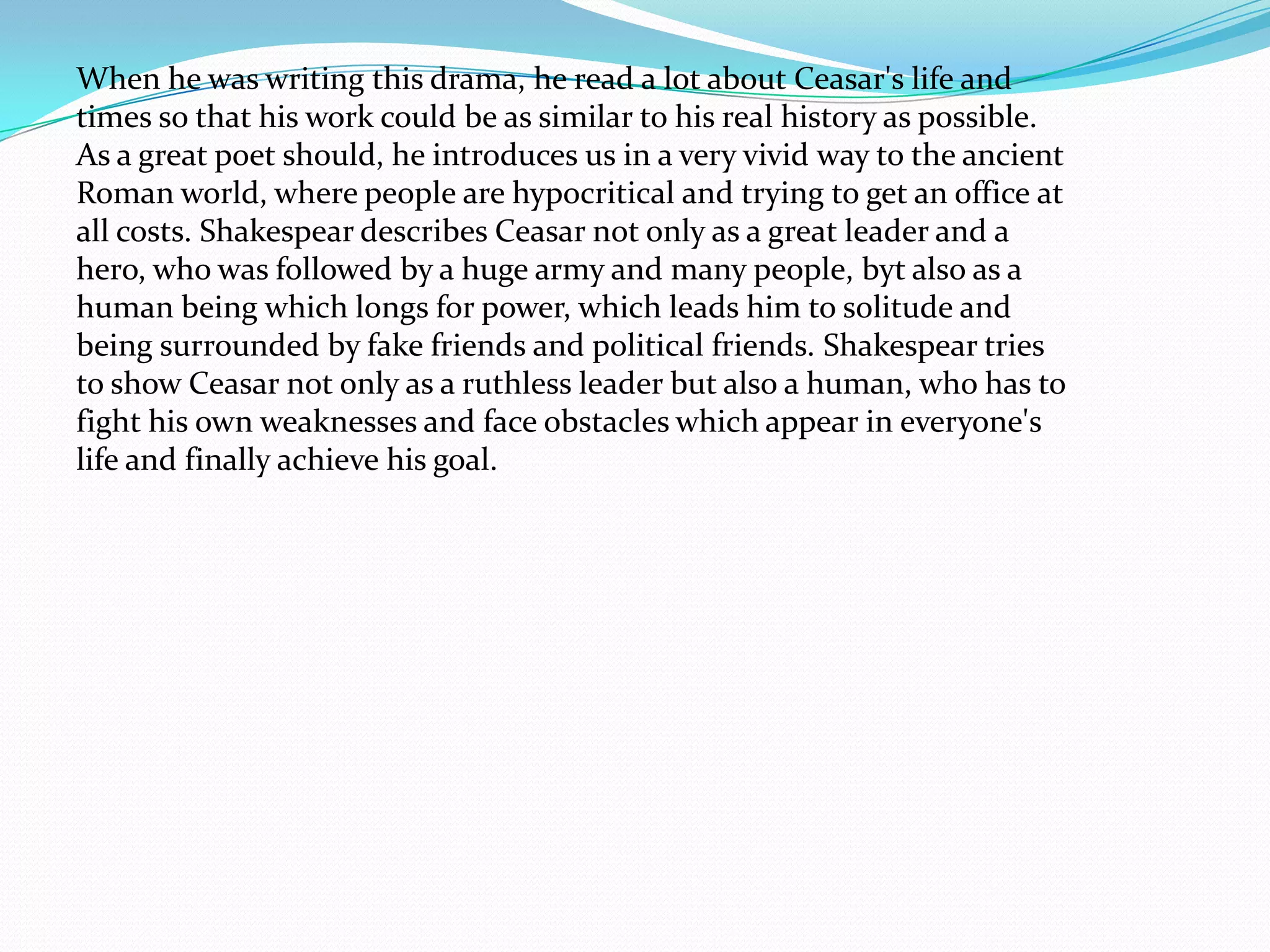 When he was writing this drama, he read a lot about Ceasar's life and
times so that his work could be as similar to his real history as possible.
As a great poet should, he introduces us in a very vivid way to the ancient
Roman world, where people are hypocritical and trying to get an office at
all costs. Shakespear describes Ceasar not only as a great leader and a
hero, who was followed by a huge army and many people, byt also as a
human being which longs for power, which leads him to solitude and
being surrounded by fake friends and political friends. Shakespear tries
to show Ceasar not only as a ruthless leader but also a human, who has to
fight his own weaknesses and face obstacles which appear in everyone's
life and finally achieve his goal.
 