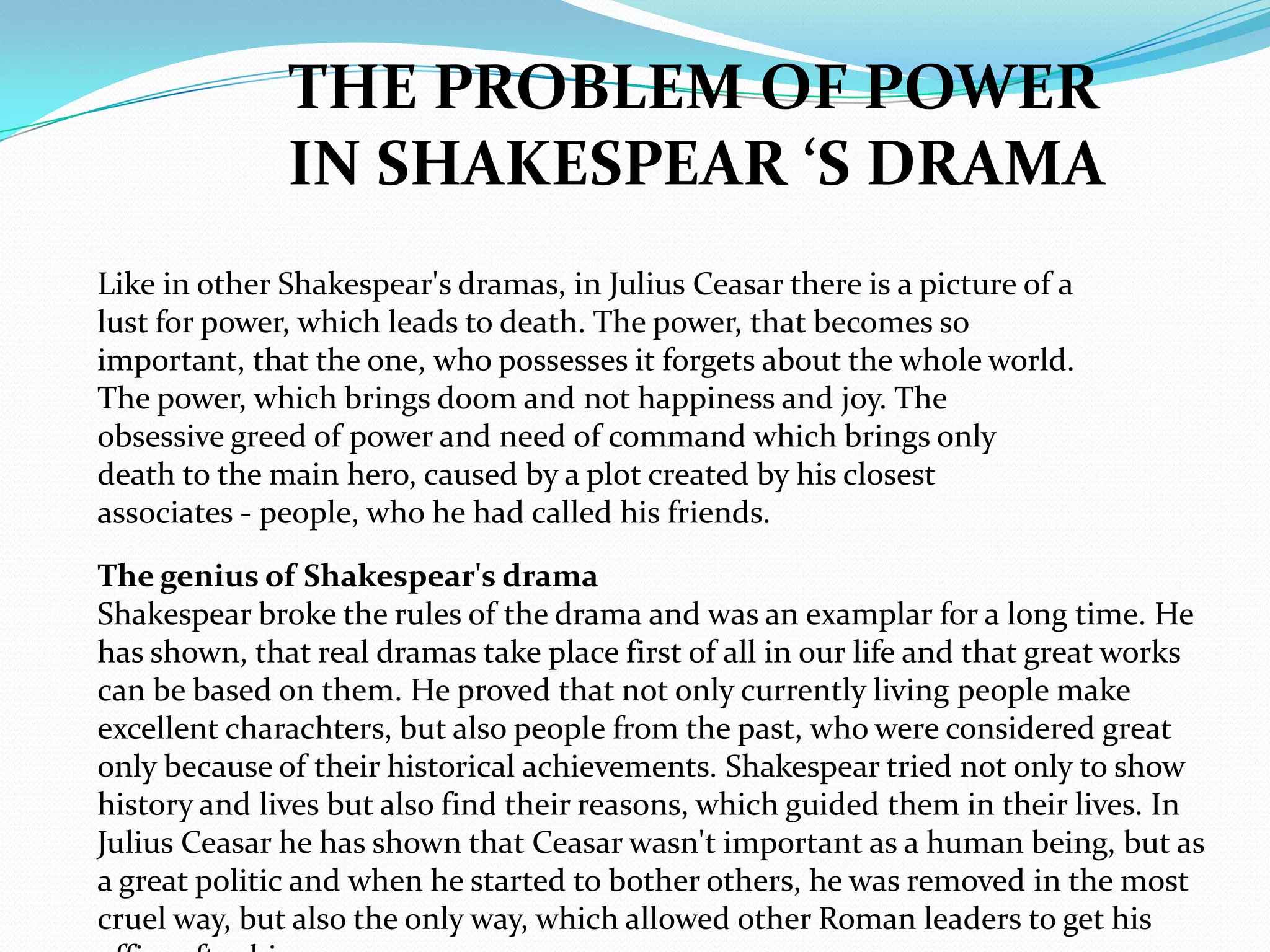 THE PROBLEM OF POWER
              IN SHAKESPEAR ‘S DRAMA
Like in other Shakespear's dramas, in Julius Ceasar there is a picture of a
lust for power, which leads to death. The power, that becomes so
important, that the one, who possesses it forgets about the whole world.
The power, which brings doom and not happiness and joy. The
obsessive greed of power and need of command which brings only
death to the main hero, caused by a plot created by his closest
associates - people, who he had called his friends.

The genius of Shakespear's drama
Shakespear broke the rules of the drama and was an examplar for a long time. He
has shown, that real dramas take place first of all in our life and that great works
can be based on them. He proved that not only currently living people make
excellent charachters, but also people from the past, who were considered great
only because of their historical achievements. Shakespear tried not only to show
history and lives but also find their reasons, which guided them in their lives. In
Julius Ceasar he has shown that Ceasar wasn't important as a human being, but as
a great politic and when he started to bother others, he was removed in the most
cruel way, but also the only way, which allowed other Roman leaders to get his
 